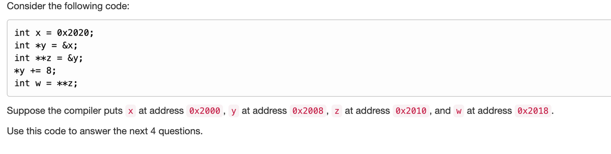 Consider the following code:
int x = 0x2020;
int *y = &x;
int **z = &y;
*y += 8;
int w = **Z;
Suppose the compiler puts x at address 0x2000, y at address 0x2008, z at address 0x2010, and w at address 0x2018.
Use this code to answer the next 4 questions.