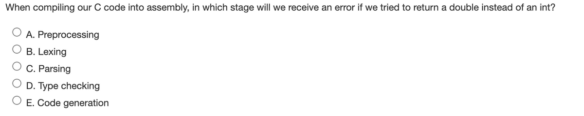 When compiling our C code into assembly, in which stage will we receive an error if we tried to return a double instead of an int?
A. Preprocessing
B. Lexing
C. Parsing
D. Type checking
E. Code generation