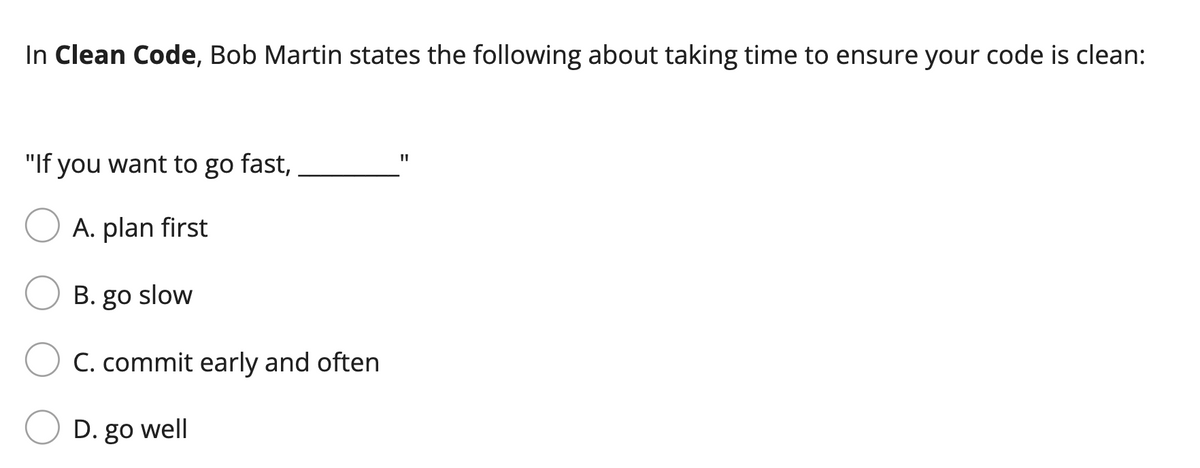 In Clean Code, Bob Martin states the following about taking time to ensure your code is clean:
"If you want to go fast,
A. plan first
B. go slow
C. commit early and often
D. go well
11