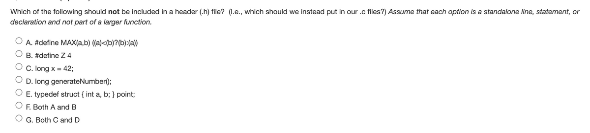 Which of the following should not be included in a header (.h) file? (l.e., which should we instead put in our .c files?) Assume that each option is a standalone line, statement, or
declaration and not part of a larger function.
A. #define MAX(a,b) ((a)<(b)?(b):(a))
B. #define Z4
C. long x = 42;
D. long generateNumber();
E. typedef struct { int a, b; } point;
F. Both A and B
G. Both C and D