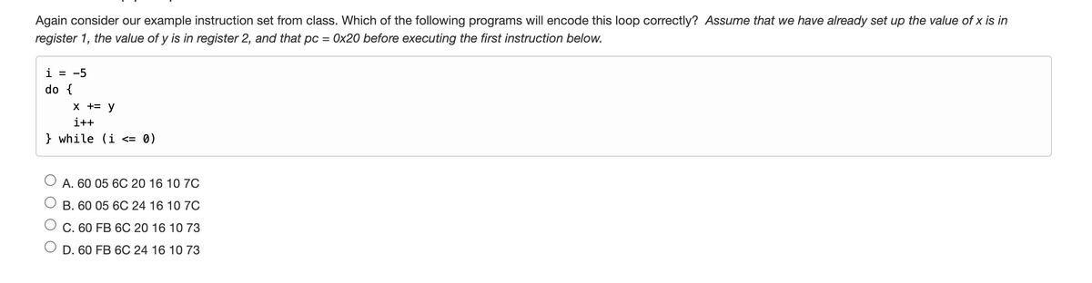 Again consider our example instruction set from class. Which of the following programs will encode this loop correctly? Assume that we have already set up the value of x is in
register 1, the value of y is in register 2, and that pc = 0x20 before executing the first instruction below.
i = -5
do {
X += y
i++
} while (i <= 0)
A. 60 05 6C 20 16 10 7C
B. 60 05 6C 24 16 10 7C
C. 60 FB 6C 20 16 10 73
D. 60 FB 6C 24 16 10 73