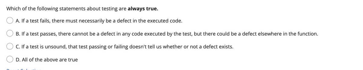 Which of the following statements about testing are always true.
A. If a test fails, there must necessarily be a defect in the executed code.
B. If a test passes, there cannot be a defect in any code executed by the test, but there could be a defect elsewhere in the function.
C. If a test is unsound, that test passing or failing doesn't tell us whether or not a defect exists.
D. All of the above are true