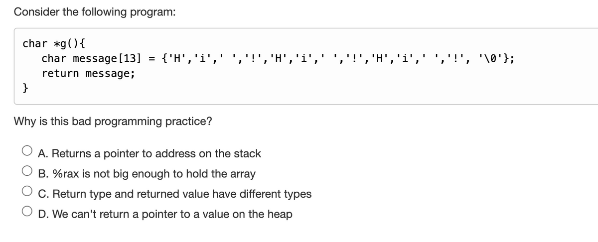 Consider the following program:
char *g() {
}
char message [13] = {'H',
return message;
Why is this bad programming practice?
I
'
"
I
i',
A. Returns a pointer to address on the stack
B. %rax is not big enough to hold the array
C. Return type and returned value have different types
D. We can't return a pointer to a value on the heap
I
I
"
I
'H','
'i',
I
'
'\0' };