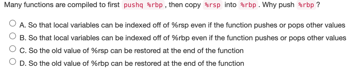 Many functions are compiled to first pushq %rbp, then copy %rsp into %rbp. Why push %rbp ?
A. So that local variables can be indexed off of %rsp even if the function pushes or pops other values
B. So that local variables can be indexed off of %rbp even if the function pushes or pops other values
C. So the old value of %rsp can be restored at the end of the function
D. So the old value of %rbp can be restored at the end of the function