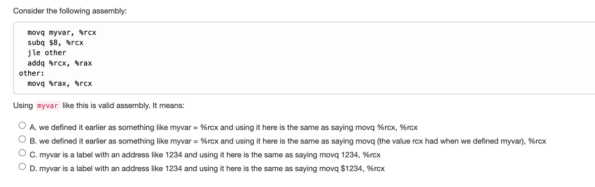 Consider the following assembly:
E
jle other
other:
movq myvar, %rcx
subq $8, %rcx
addq %rcx, %rax
movq %rax, %rcx
Using myvar like this is valid assembly. It means:
A. we defined it earlier as something like myvar = %rcx and using it here is the same as saying movq %rcx, %rcx
B. we defined it earlier as something like myvar = %rcx and using it here is the same as saying movq (the value rcx had when we defined myvar), %rcx
C. myvar is a label with an address like 1234 and using it here is the same as saying movq 1234, %rcx
D. myvar is a label with an address like 1234 and using it here is the same as saying movq $1234, %rcx