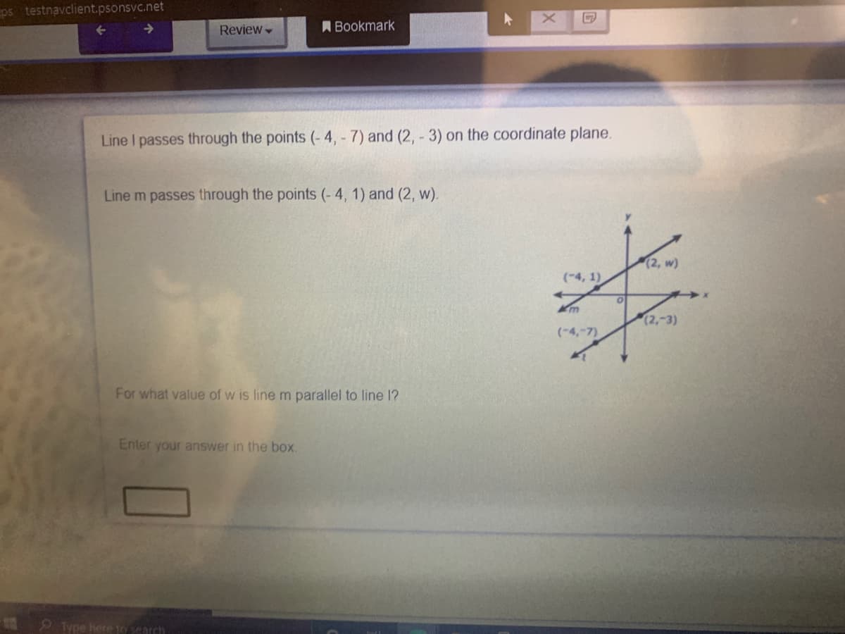 ps testnavclient.psonsvc.net
Review
A Bookmark
Line I passes through the points (- 4, - 7) and (2, - 3) on the coordinate plane.
Line m passes through the points (- 4, 1) and (2, w).
(2, w)
(-4, 1)
(2,-3)
(-4,-7)
For what value of w is line m parallel to line 1?
Enter your answer in the box.
Type here 1o search
