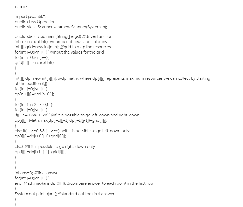 CODE:
import java.util.*;
public class Operations {
public static Scanner scn=new Scanner(System.in);
public static void main(String[] args){ // driver function
int n=scn.nextInt(); I/number of rows and columns
intIl grid=new int[n][n]; //grid to map the resources
for(int i=0;i<n;i++){ l/input the values for the grid
for(int j=0;j<n;j++){
grid[i][]=scn.nextInt();
}
int[]] dp=new int[n][n]; /I/dp matrix where dp[i]li] represents maximum resources we can collect by starting
at the position (i.j)
for(int j=0;j<n;j++){
dp[n-1][i)=grid[n-1][];
}
for(int i=n-2;i>=0;i--{
for(int j=0;j<n;j++){
if(j-1>=0 && j+1<n}{ ///if it is possible to go left-down and right-down
dp[i]l]=Math.max(dp[i+1][j+1],dp[i+1][j-1])+grid[i][];
}
else if(j-1>=0 && j+1>=n}{ I//if it is possible to go left-down only
dp[i]i]=dp[i+1][j-1]+grid[1][i];
}
else( Il/if it is possible to go right-down only
dp[i]i]=dp[i+1][j+1]+grid[i][j];
}
}
int ans=0; //final answer
for(int j=0;j<n;j++){
ans=Math.max(ans,dp[0][i]); /I/compare answer to each point in the first row
}
System.out.println(ans);//standard out the final answer
}
