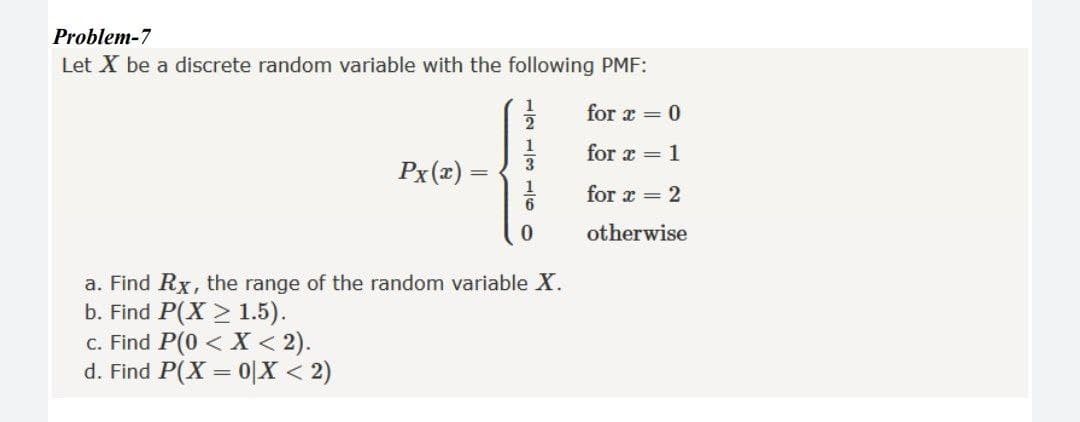 Problem-7
Let X be a discrete random variable with the following PMF:
1
for x = 0
for x = 1
Px(x) =
for x = 2
otherwise
a. Find Rx, the range of the random variable X.
b. Find P(X > 1.5).
c. Find P(0 < X < 2).
d. Find P(X = 0|X < 2)
