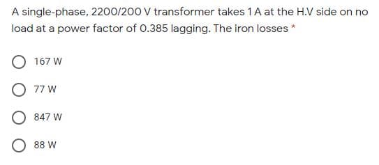 A single-phase, 2200/200 V transformer takes 1A at the H.V side on no
load at a power factor of 0.385 lagging. The iron losses *
O 167 W
O 77 W
O 847 W
O 88 W
