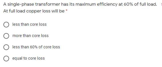 A single-phase transformer has its maximum efficiency at 60% of full load.
At full load copper loss will be *
less than core loss
O more than core loss
O less than 60% of core loss
O equal to core loss
