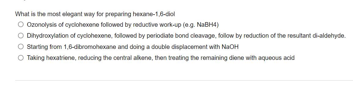 What is the most elegant way for preparing hexane-1,6-diol
O Ozonolysis of cyclohexene followed by reductive work-up (e.g. NABH4)
O Dihydroxylation of cyclohexene, followed by periodiate bond cleavage, follow by reduction of the resultant di-aldehyde.
O Starting from 1,6-dibromohexane and doing a double displacement with NaOH
O Taking hexatriene, reducing the central alkene, then treating the remaining diene with aqueous acid
