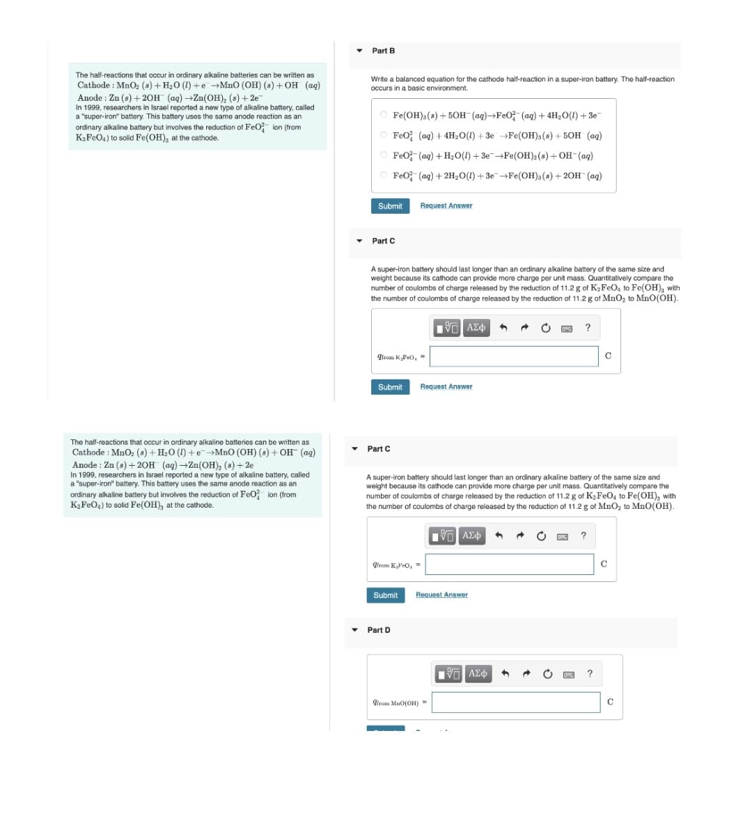 Part B
The half-reactions that occur in ordinary alkaline batteries can be written as
Cathode : MnO2 (s) + H20 (1) +e+MnO (OH) (s) + OH (aq)
Anode : Zn (s) + 20H (ag) →Zn(OH), (s) + 2e
In 1999, researchers in Israel reported a new type of alkaline battery, called
a "super-iron" battery. This battery uses the same anode reaction as an
ordinary alkaline battery but involves the reduction of FeO ion (from
K2FEO4) to solid Fe(OH), at the cathode.
Write a balanced equation for the cathode half-reaction in a super-iron battery. The half-reaction
occurs in a basic environment.
O Fe(OH): (s) + 50H-(ag)→FE0- (ag) + 4H2O(1) + 3e-
O FeO; (aq) + 4H2O(1) + 3e →Fe(OH);(8) + 50H (aq)
O FeO (aq) + H2O(1) + 3EFE(OH) (s) + OH-(aq)
O FeO (ag) + 2H2O(1)+ 3eFe(OH);(s) + 20H (aq)
Submit
Request Answer
Part C
A super-iron battery should last longer than an ordinary alkaline battery of the same size and
weight because its cathode can provide more charge per unit mass. Quantitatively compare the
number of coulombs of charge released by the reduction of 11.2 g of K2FEO, to Fe(OH), with
the number of coulombs of charge released by the reduction of 11.2 g of MnO2 to MnO(OH).
?
qirom KFe0, =
Submit
Request Answer
The half-reactions that occur in ordinary alkaline batteries can be written as
Cathode : MnO, (s) + H20 (1) + eMnO (OH) (s) + OH- (ag)
Anode : Zn (s) + 20H (aq)-Zn(OH), (s)+2e
In 1999, researchers in Israel reported a new type of alkaline battery, called
a "super-iron" battery. This battery uses the same anode reaction as an
ordinary alkaline battery but involves the reduction of FeO? ion (from
K FeO,) to solid Fe(OH), at the cathode.
Part C
A super-iron battery should last longer than an ordinary alkaline battery of the same size and
weight because its cathode can provide more charge per unit mass. Quantitatively compare the
number of coulombs of charge released by the reduction of 11.2 g of K,FeO4 to Fe(OH), with
the number of coulombs of charge released by the reduction of 11.2 g of MnO, to Mn0(OH).
ΠΠ ΑΣφ
Girom KPeo, =
C
Submit
Request Answer
Part D
?
dirun MuO(OH) =
