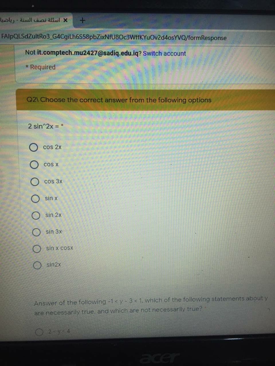 اسئلة نصف السنة - رياضيا
FAlpQLSdZultRo3_G4CgiLh6S58pbZixNfU8Oc3WffKYuOv2d4osYVQ/formResponse
Not it.comptech.mu2427@sadiq.edu.iq? Switch account
Required
Q2\ Choose the correct answer from the following options
2 sin^2x = *
cos 2x
O cos x
cos 3x
sin x
O sin 2x
O sin 3x
O sin x cosx
O sin2x
Answer of the following -1 <y-3< 1, which of the following statements about y
are necessarily true. and which are not necessarly true?
acer
