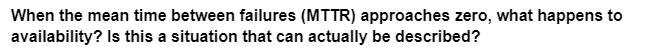 When the mean time between failures (MTTR) approaches zero, what happens to
availability? Is this a situation that can actually be described?