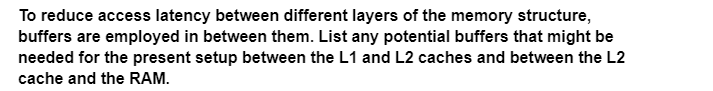 To reduce access latency between different layers of the memory structure,
buffers are employed in between them. List any potential buffers that might be
needed for the present setup between the L1 and L2 caches and between the L2
cache and the RAM.