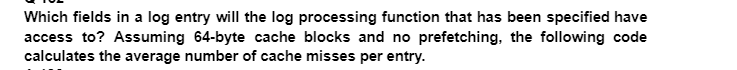 Which fields in a log entry will the log processing function that has been specified have
access to? Assuming 64-byte cache blocks and no prefetching, the following code
calculates the average number of cache misses per entry.