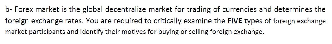 b- Forex market is the global decentralize market for trading of currencies and determines the
foreign exchange rates. You are required to critically examine the FIVE types of foreign exchange
market participants and identify their motives for buying or selling foreign exchange.
