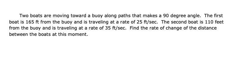 Two boats are moving toward a buoy along paths that makes a 90 degree angle. The first
boat is 165 ft from the buoy and is traveling at a rate of 25 ft/sec. The second boat is 110 feet
from the buoy and is traveling at a rate of 35 ft/sec. Find the rate of change of the distance
between the boats at this moment.
