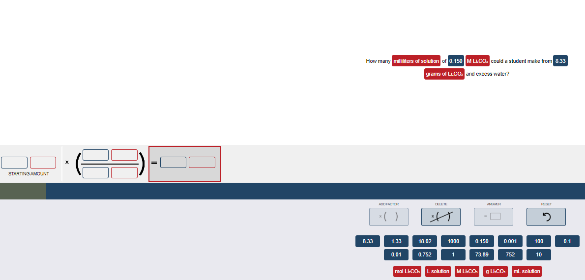 STARTING AMOUNT
X
How many milliliters of solution of 0.150 M LE-COs could a student make from 8.33
grams of Li:CO, and excess water?
8.33
ADD FACTOR
x( )
1.33
0.01
18.02
0.752
DELETE
A
1000
1
ANSWER
0.150
73.89
0.001
752
RESET
5
100
10
mol Li:CO: L solution M Li:CO: g Li:CO: mL solution
0.1