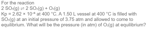 For the reaction
2 SO3(g) = 2 SO₂(g) + O₂(g)
Kp = 2.62 x 10-6 at 400 °C. A 1.50 L vessel at 400 °C is filled with
SO³(g) at an initial pressure of 3.75 atm and allowed to come to
equilibrium. What will be the pressure (in atm) of O₂(g) at equilibrium?