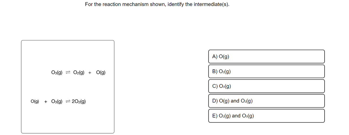 For the reaction mechanism shown, identify the intermediate(s).
O3(g) O2(g) + O(g)
O(g) +O3(g) 202(g)
A) O(g)
B) O₂(g)
O3(g)
D) O(g) and O₂(g)
E) O₂(g) and O3(g)