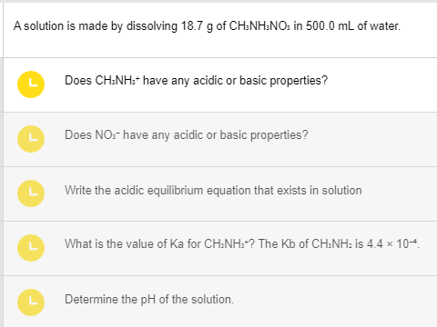 A solution is made by dissolving 18.7 g of CH3NH:NO: in 500.0 mL of water.
L
Does CH.NH:- have any acidic or basic properties?
Does NO:- have any acidic or basic properties?
Write the acidic equilibrium equation that exists in solution
What is the value of Ka for CH3NH₂+? The Kb of CH3NH₂ is 4.4 × 10-4.
Determine the pH of the solution.