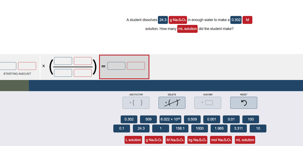 STARTING AMOUNT
X
=
0.1
A student dissolves 24.3 g Na2S₂O3 in enough water to make a 0.302
solution. How many mL solution did the student make?
ADD FACTOR
x( )
0.302
24.3
509
1
DELETE
6.022 x 10²3 0.509
L solution g Na₂S₂O3
A
158.1
ANSWER
1000
0.001
1.965
0.01
M
RESET
5
3.311
100
M Na2S₂O3 kg Na₂S₂O3 mol Na2S₂O3 mL solution
10