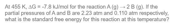 At 455 K, AG = -7.8 kJ/mol for the reaction A (g) → 2 B (g). If the
partial pressures of A and B are 2.23 atm and 0.110 atm respectively,
what is the standard free energy for this reaction at this temperature?