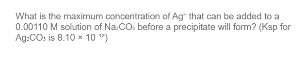 What is the maximum concentration of Ag+ that can be added to a
0.00110 M solution of Na₂CO3 before a precipitate will form? (Ksp for
Ag₂CO3 is 8.10 × 10-1²)