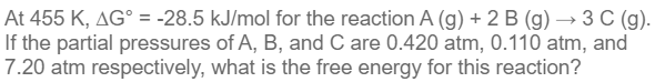 At 455 K, AG° = -28.5 kJ/mol for the reaction A (g) + 2 B (g) → 3 C (g).
If the partial pressures of A, B, and C are 0.420 atm, 0.110 atm, and
7.20 atm respectively, what is the free energy for this reaction?