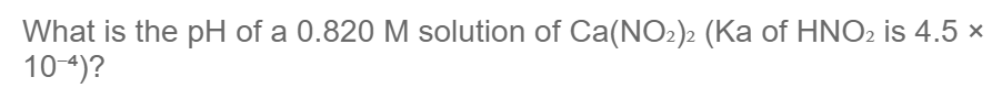 What is the pH of a 0.820 M solution of Ca(NO₂)2 (Ka of HNO₂ is 4.5 x
10-4)?