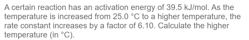 A certain reaction has an activation energy of 39.5 kJ/mol. As the
temperature is increased from 25.0 °C to a higher temperature, the
rate constant increases by a factor of 6.10. Calculate the higher
temperature
(in °C).