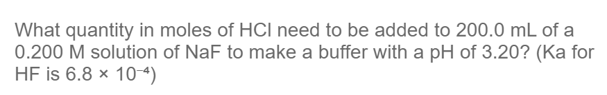 What quantity in moles of HCI need to be added to 200.0 mL of a
0.200 M solution of NaF to make a buffer with a pH of 3.20? (Ka for
HF is 6.8 × 10-4)