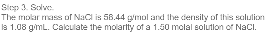 Step 3. Solve.
The molar mass of NaCl is 58.44 g/mol and the density of this solution
is 1.08 g/mL. Calculate the molarity of a 1.50 molal solution of NaCl.