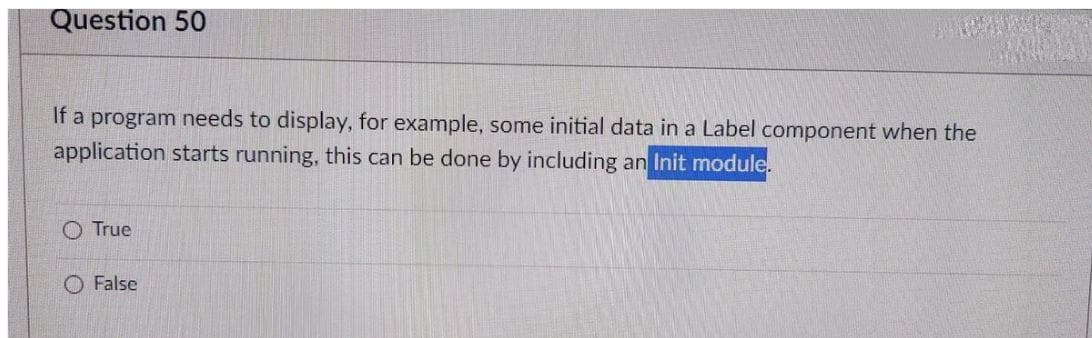 Question 50
If a program needs to display, for example, some initial data in a Label component when the
application starts running, this can be done by including an Init module.
O True
O False
