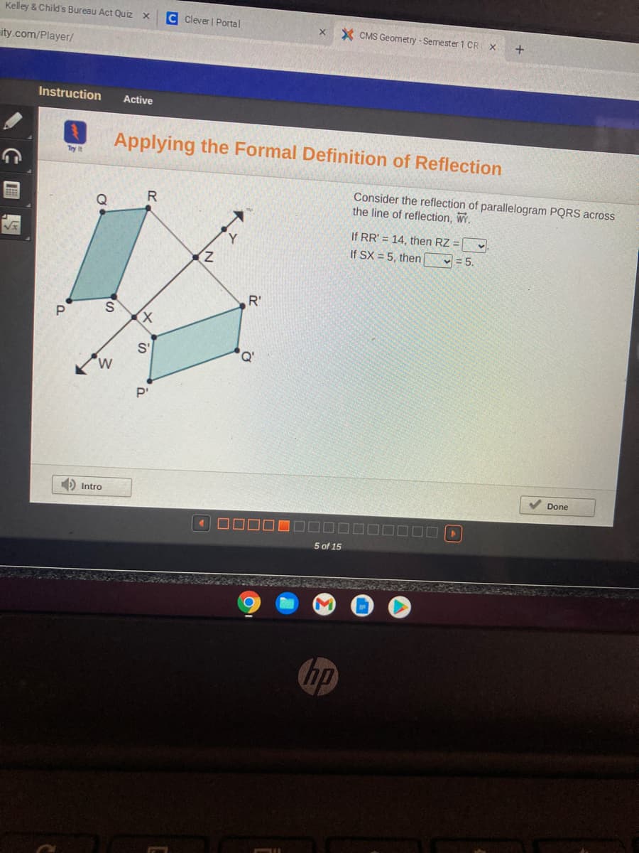 Kelley & Child's Bureau Act Quiz x
C Clever Portal
x X CMS Geometry -Semester 1 CR
ity.com/Player/
Instruction
Active
Applying the Formal Definition of Reflection
Try it
Consider the reflection of parallelogram PQRS across
the line of reflection, WY.
R.
Q
If RR' = 14, then RZ =
If SX = 5, then
- = 5.
Z.
R'
P
S'
D Intro
V Done
5 of 15
hp
