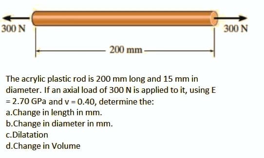 300 N
300 N
200 mm-
The acrylic plastic rod is 200 mm long and 15 mm in
diameter. If an axial load of 300 N is applied to it, using E
= 2.70 GPa and v = 0.40, determine the:
a.Change in length in mm.
b.Change in diameter in mm.
c.Dilatation
d.Change in Volume
