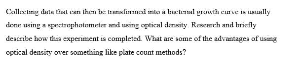 Collecting data that can then be transformed into a bacterial growth curve is usually
done using a spectrophotometer and using optical density. Research and briefly
describe how this experiment is completed. What are some of the advantages of using
optical density over something like plate count methods?
