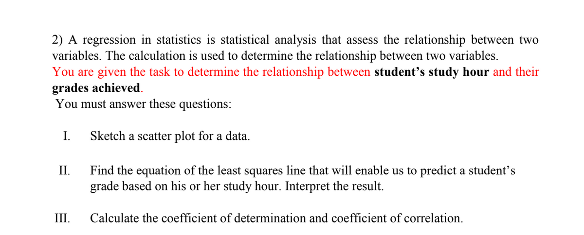 2) A regression in statistics is statistical analysis that assess the relationship between two
variables. The calculation is used to determine the relationship between two variables.
You are given the task to determine the relationship between student's study hour and their
grades achieved.
You must answer these questions:
I.
Sketch a scatter plot for a data.
II.
Find the equation of the least squares line that will enable us to predict a student's
grade based on his or her study hour. Interpret the result.
III.
Calculate the coefficient of determination and coefficient of correlation.