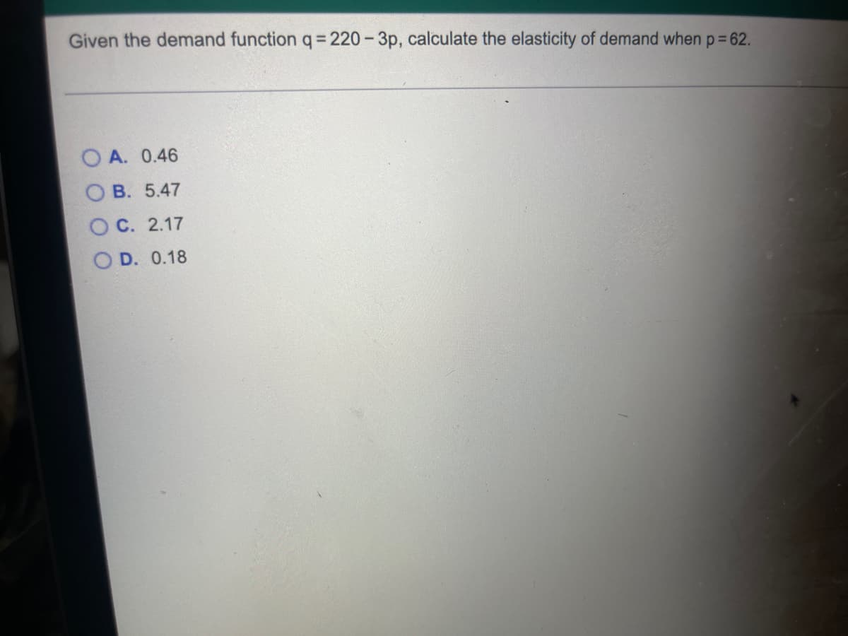 Given the demand function q = 220-3p, calculate the elasticity of demand when p = 62.
A. 0.46
B. 5.47
C. 2.17
OD. 0.18