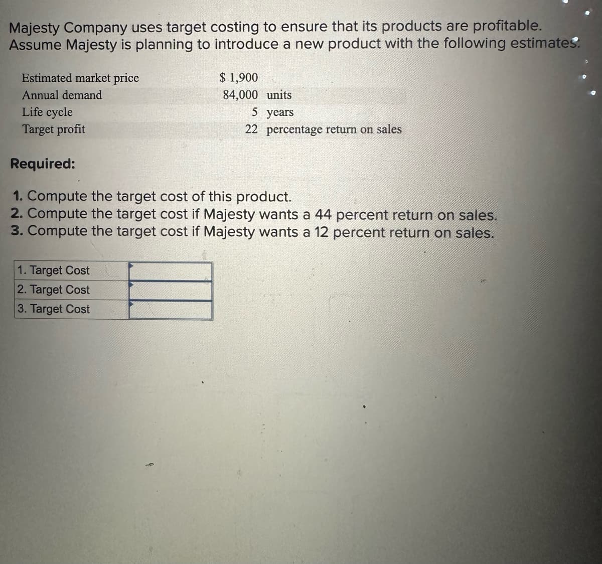 Majesty Company uses target costing to ensure that its products are profitable.
Assume Majesty is planning to introduce a new product with the following estimates.
Estimated market price
Annual demand
Life cycle
Target profit
$ 1,900
84,000 units
1. Target Cost
2. Target Cost
3. Target Cost
5 years
22 percentage return on sales
Required:
1. Compute the target cost of this product.
2. Compute the target cost if Majesty wants a 44 percent return on sales.
3. Compute the target cost if Majesty wants a 12 percent return on sales.