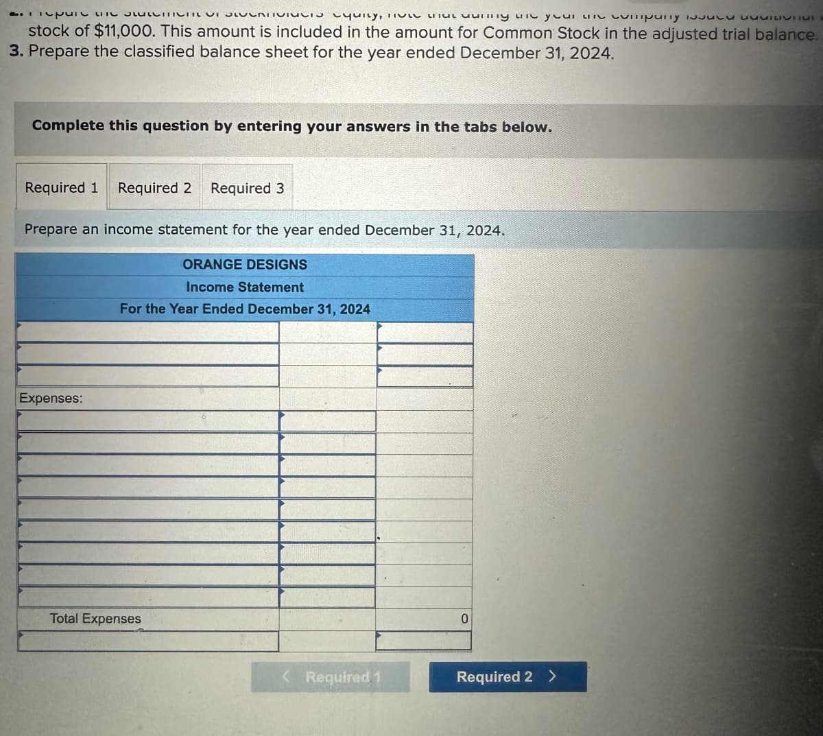 Spine COLOCRTVINCis cquity, TVLL Lt uunny are your un company is
stock of $11,000. This amount is included in the amount for Common Stock in the adjusted trial balance.
3. Prepare the classified balance sheet for the year ended December 31, 2024.
Complete this question by entering your answers in the tabs below.
Required 1 Required 2 Required 3
Prepare an income statement for the year ended December 31, 2024.
Expenses:
ORANGE DESIGNS
Income Statement
For the Year Ended December 31, 2024
Total Expenses
Required. 1
0
Required 2 >