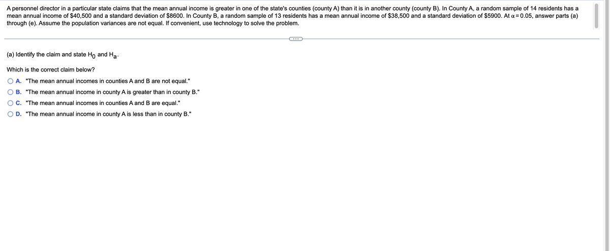 A personnel director in a particular state claims that the mean annual income is greater in one of the state's counties (county A) than it is in another county (county B). In County A, a random sample of 14 residents has a
mean annual income of $40,500 and a standard deviation of $8600. In County B, a random sample of 13 residents has a mean annual income of $38,500 and a standard deviation of $5900. At x = 0.05, answer parts (a)
through (e). Assume the population variances are not equal. If convenient, use technology to solve the problem.
(a) Identify the claim and state Ho and Ha
Which is the correct claim below?
A. "The mean annual incomes in counties A and B are not equal."
B. "The mean annual income in county A is greater than in county B."
C. "The mean annual incomes in counties A and B are equal."
D. "The mean annual income in county A is less than in county B."