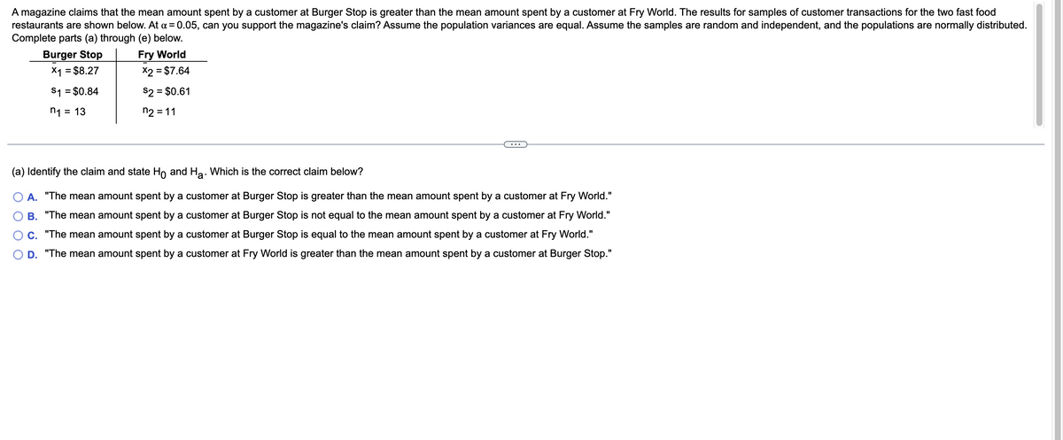 A magazine claims that the mean amount spent by a customer at Burger Stop is greater than the mean amount spent by a customer at Fry World. The results for samples of customer transactions for the two fast food
restaurants are shown below. At x = 0.05, can you support the magazine's claim? Assume the population variances are equal. Assume the samples are random and independent, and the populations are normally distributed.
Complete parts (a) through (e) below.
Burger Stop
Fry World
x1 = $8.27
x2 = $7.64
$1 = $0.84
$2 = $0.61
n₁ =
= 13
n2 = 11
(a) Identify the claim and state Ho and H₂. Which is the correct claim below?
A. "The mean amount spent by a customer at Burger Stop is greater than the mean amount spent by a customer at Fry World."
B. "The mean amount spent by a customer at Burger Stop is not equal to the mean amount spent by a customer at Fry World."
C. "The mean amount spent by a customer at Burger Stop is equal to the mean amount spent by a customer at Fry World."
D. "The mean amount spent by a customer at Fry World is greater than the mean amount spent by a customer at Burger Stop."