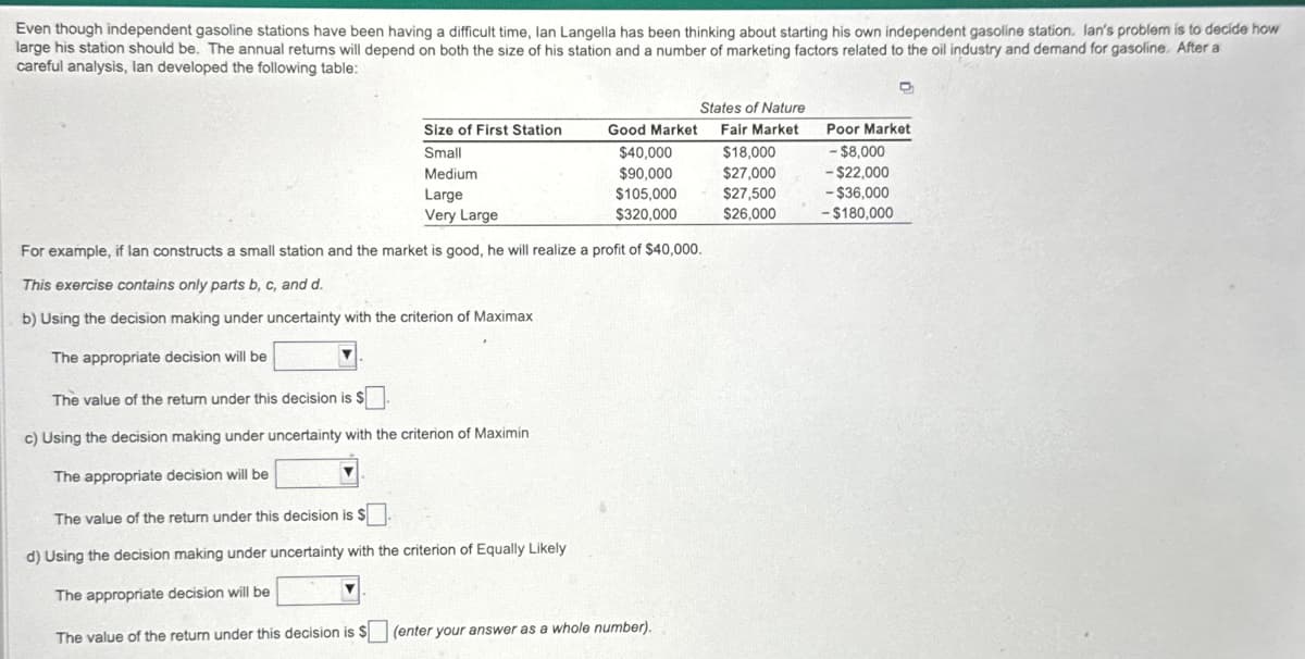 Even though independent gasoline stations have been having a difficult time, Ian Langella has been thinking about starting his own independent gasoline station. Ian's problem is to decide how
large his station should be. The annual returns will depend on both the size of his station and a number of marketing factors related to the oil industry and demand for gasoline. After a
careful analysis, lan developed the following table:
Size of First Station
Small
Medium
The value of the return under this decision is $
c) Using the decision making under uncertainty with the criterion of Maximin
The appropriate decision will be
Good Market
$40,000
$90,000
$105,000
$320,000
Large
Very Large
For example, if lan constructs a small station and the market is good, he will realize a profit of $40,000.
This exercise contains only parts b, c, and d.
b) Using the decision making under uncertainty with the criterion of Maximax
The appropriate decision will be
The value of the return under this decision is $
d) Using the decision making under uncertainty with the criterion of Equally Likely
The appropriate decision will be
The value of the return under this decision is $
States of Nature
Fair Market
$18,000
$27,000
$27,500
$26,000
(enter your answer as a whole number).
Poor Market
- $8,000
- $22,000
-$36,000
-$180,000