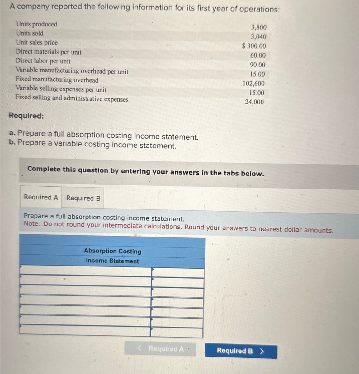A company reported the following information for its first year of operations:
Units produced
3,800
3,040
Units sold
Unit sales price
$ 300.00
60.00
Direct materials per unit
Direct labor per unit
90.00
15.00
Variable manufacturing overhead per unit
Fixed manufacturing overhead
Variable selling expenses per unit
Fixed selling and administrative expenses
Required:
a. Prepare a full absorption costing income statement.
b. Prepare a variable costing income statement.
Complete this question by entering your answers in the tabs below.
Required A Required B
102,600
15.00
24,000
Prepare a full absorption costing income statement.
Note: Do not round your intermediate calculations. Round your answers to nearest dollar amounts.
Absorption Costing
Income Statement
< Required A
Required B >
