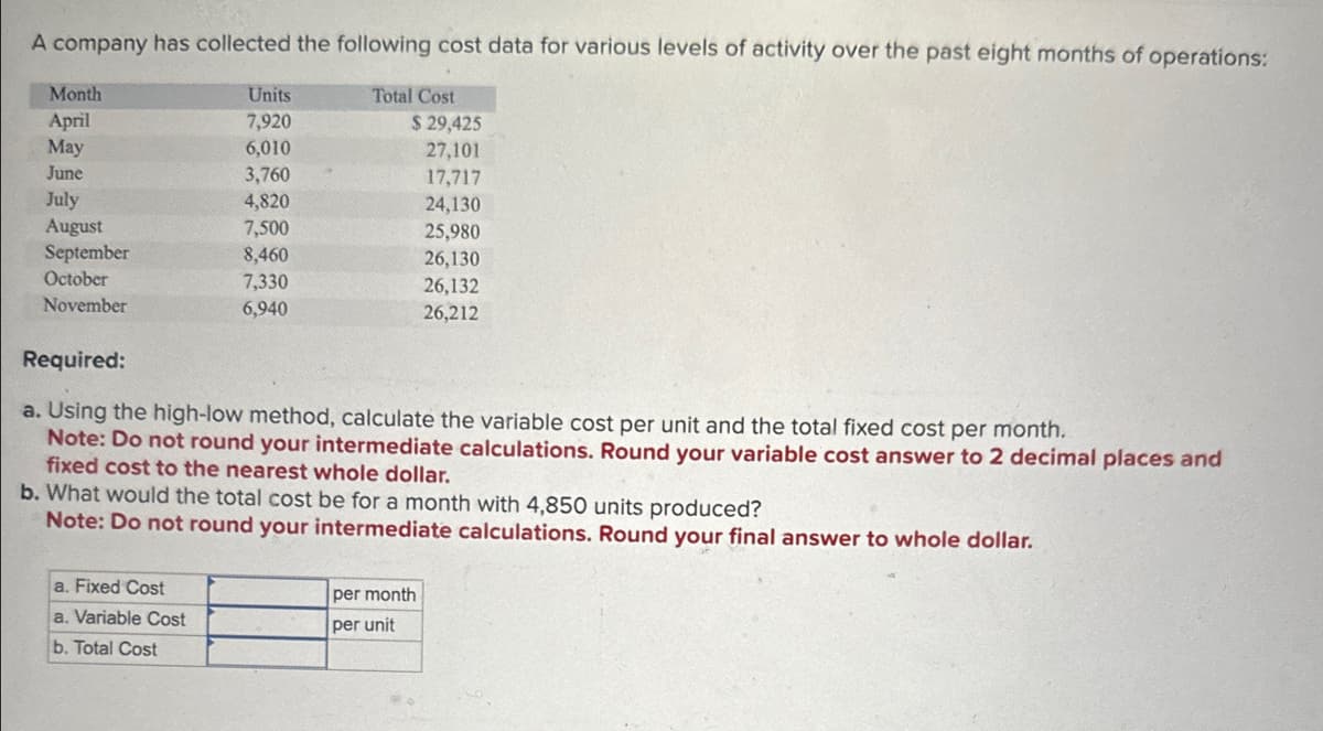 A company has collected the following cost data for various levels of activity over the past eight months of operations:
Total Cost
Month
April
May
June
July
August
September
October
November
Units
7,920
6,010
3,760
4,820
7,500
8,460
7,330
6,940
a. Fixed Cost
a. Variable Cost
b. Total Cost
$ 29,425
27,101
17,717
24,130
Required:
a. Using the high-low method, calculate the variable cost per unit and the total fixed cost per month.
Note: Do not round your intermediate calculations. Round your variable cost answer to 2 decimal places and
fixed cost to the nearest whole dollar.
b. What would the total cost be for a month with 4,850 units produced?
Note: Do not round your intermediate calculations. Round your final answer to whole dollar.
25,980
26,130
26,132
26,212
per month
per unit