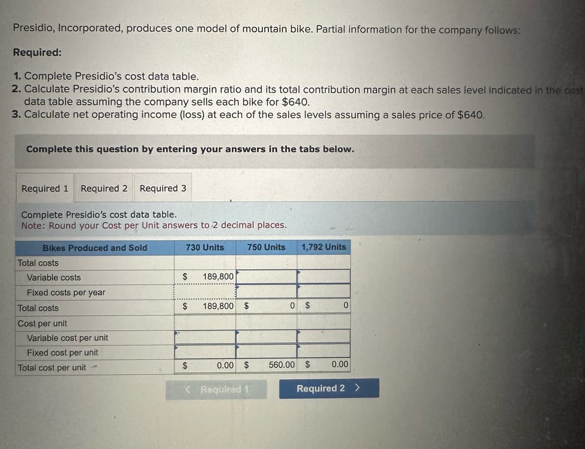 Presidio, Incorporated, produces one model of mountain bike. Partial information for the company follows:
Required:
1. Complete Presidio's cost data table.
2. Calculate Presidio's contribution margin ratio and its total contribution margin at each sales level indicated in the cost
data table assuming the company sells each bike for $640.
3. Calculate net operating income (loss) at each of the sales levels assuming a sales price of $640.
Complete this question by entering your answers in the tabs below.
Required 1 Required 2 Required 3
Complete Presidio's cost data table.
Note: Round your Cost per Unit answers to 2 decimal places.
Bikes Produced and Sold
Total costs
Variable costs
Fixed costs per year
Total costs
Cost per unit
Variable cost per unit
Fixed cost per unit
Total cost per unit
730 Units
$ 189,800
$ 189,800 $
$
750 Units
0.00
$
< Required 1
1,792 Units
0 $
560.00 $
0
0.00
Required 2 >