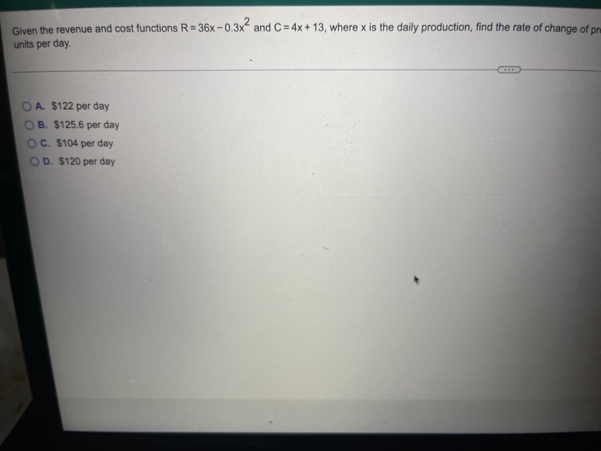 Given the revenue and cost functions R=36x-0.3x² and C = 4x + 13, where x is the daily production, find the rate of change of pr
units per day.
OA. $122 per day
OB. $125.6 per day
OC. $104 per day
OD. $120 per day