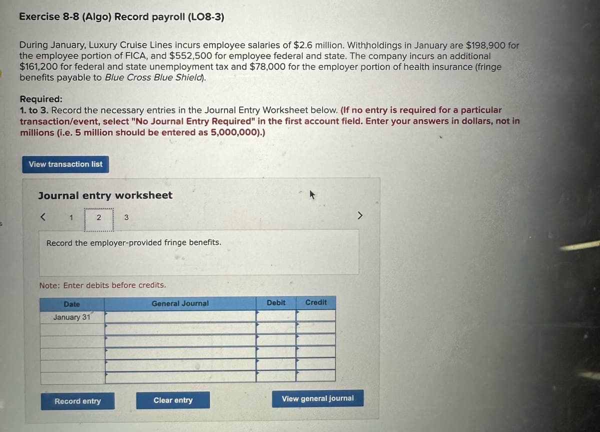 Exercise 8-8 (Algo) Record payroll (LO8-3)
During January, Luxury Cruise Lines incurs employee salaries of $2.6 million. Withholdings in January are $198,900 for
the employee portion of FICA, and $552,500 for employee federal and state. The company incurs an additional
$161,200 for federal and state unemployment tax and $78,000 for the employer portion of health insurance (fringe
benefits payable to Blue Cross Blue Shield).
Required:
1. to 3. Record the necessary entries in the Journal Entry Worksheet below. (If no entry is required for a particular
transaction/event, select "No Journal Entry Required" in the first account field. Enter your answers in dollars, not in
millions (i.e. 5 million should be entered as 5,000,000).)
View transaction list
Journal entry worksheet
<
1
2
Record the employer-provided fringe benefits.
Date
January 31
3
Note: Enter debits before credits.
Record entry
General Journal
Clear entry
Debit
Credit
View general journal
>